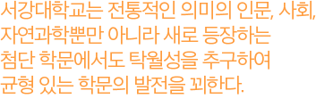 서강대학교는 전통적인 의미의 인문, 사회, 자연과학뿐만 아니라 새로 등장하는 첨단 학문에서도 탁월성을 추구하여 균형 있는 학문의 발전을 꾀한다.